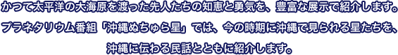 かつて太平洋の大海原を渡った先人たちの知恵と勇気を、豊富な展示で紹介します。プラネタリウム番組「沖縄ぬちゅら星」では、今の時期に沖縄で見られる星たちを、沖縄に伝わる民話とともに紹介します。