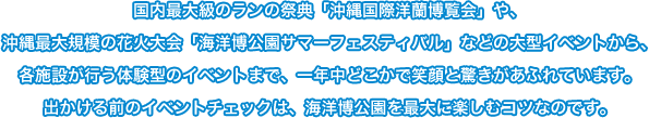 >国内最大級のランの祭典「沖縄国際洋蘭博覧会」や、沖縄最大規模の花火大会「海洋博公園サマーフェスティバル」などの大型イベントから、<br>各施設が行う体験型のイベントまで、一年中どこかで笑顔と驚きがあふれています。出かける前のイベントチェックは、海洋博公園を最大に楽しむコツなのです。